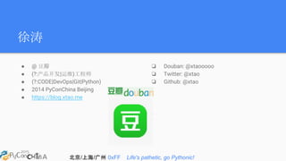 北京/上海/广州 0xFF Life's pathetic, go Pythonic!
徐涛
● @ 豆瓣
● (?:产品开发|运维)工程师
● (?:CODE|DevOps|Git|Python)
● 2014 PyConChina Beijing
● https://blog.xtao.me
❏ Douban: @xtaooooo
❏ Twitter: @xtao
❏ Github: @xtao
 