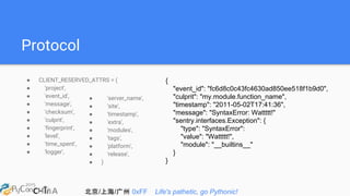 北京/上海/广州 0xFF Life's pathetic, go Pythonic!
Protocol
● CLIENT_RESERVED_ATTRS = (
● 'project',
● 'event_id',
● 'message',
● 'checksum',
● 'culprit',
● 'fingerprint',
● 'level',
● 'time_spent',
● 'logger',
{
"event_id": "fc6d8c0c43fc4630ad850ee518f1b9d0",
"culprit": "my.module.function_name",
"timestamp": "2011-05-02T17:41:36",
"message": "SyntaxError: Wattttt!"
"sentry.interfaces.Exception": {
"type": "SyntaxError":
"value": "Wattttt!",
"module": "__builtins__"
}
}
● 'server_name',
● 'site',
● 'timestamp',
● 'extra',
● 'modules',
● 'tags',
● 'platform',
● 'release',
● )
 