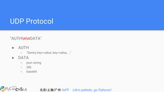 北京/上海/广州 0xFF Life's pathetic, go Pythonic!
UDP Protocol
"AUTHnnDATA"
● AUTH
○ "Sentry key=value, key=value, …"
● DATA
○ json string
○ zlib
○ base64
 
