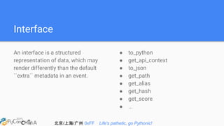 北京/上海/广州 0xFF Life's pathetic, go Pythonic!
Interface
An interface is a structured
representation of data, which may
render differently than the default
``extra`` metadata in an event.
● to_python
● get_api_context
● to_json
● get_path
● get_alias
● get_hash
● get_score
● ...
 