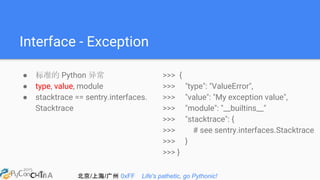 北京/上海/广州 0xFF Life's pathetic, go Pythonic!
Interface - Exception
● 标准的 Python 异常
● type, value, module
● stacktrace == sentry.interfaces.
Stacktrace
>>> {
>>> "type": "ValueError",
>>> "value": "My exception value",
>>> "module": "__builtins__"
>>> "stacktrace": {
>>> # see sentry.interfaces.Stacktrace
>>> }
>>> }
 