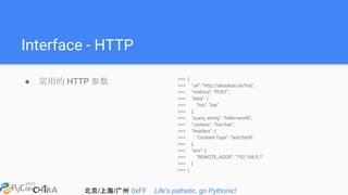北京/上海/广州 0xFF Life's pathetic, go Pythonic!
Interface - HTTP
● 常用的 HTTP 参数 >>> {
>>> "url": "http://absolute.uri/foo",
>>> "method": "POST",
>>> "data": {
>>> "foo": "bar"
>>> },
>>> "query_string": "hello=world",
>>> "cookies": "foo=bar",
>>> "headers": {
>>> "Content-Type": "text/html"
>>> },
>>> "env": {
>>> "REMOTE_ADDR": "192.168.0.1"
>>> }
>>> }
 