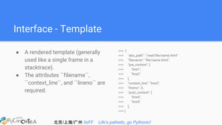 北京/上海/广州 0xFF Life's pathetic, go Pythonic!
Interface - Template
● A rendered template (generally
used like a single frame in a
stacktrace).
● The attributes ``filename``,
``context_line``, and ``lineno`` are
required.
>>> {
>>> "abs_path": "/real/file/name.html"
>>> "filename": "file/name.html",
>>> "pre_context": [
>>> "line1",
>>> "line2"
>>> ],
>>> "context_line": "line3",
>>> "lineno": 3,
>>> "post_context": [
>>> "line4",
>>> "line5"
>>> ],
>>> }
 
