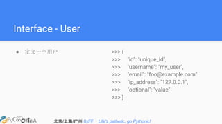 北京/上海/广州 0xFF Life's pathetic, go Pythonic!
Interface - User
● 定义一个用户 >>> {
>>> "id": "unique_id",
>>> "username": "my_user",
>>> "email": "foo@example.com"
>>> "ip_address": "127.0.0.1",
>>> "optional": "value"
>>> }
 
