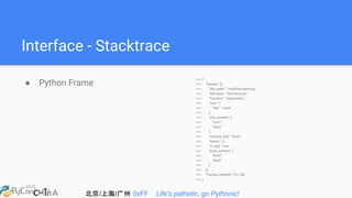 北京/上海/广州 0xFF Life's pathetic, go Pythonic!
Interface - Stacktrace
● Python Frame
>>> {
>>> "frames": [{
>>> "abs_path": "/real/file/name.py"
>>> "filename": "file/name.py",
>>> "function": "myfunction",
>>> "vars": {
>>> "key": "value"
>>> },
>>> "pre_context": [
>>> "line1",
>>> "line2"
>>> ],
>>> "context_line": "line3",
>>> "lineno": 3,
>>> "in_app": true,
>>> "post_context": [
>>> "line4",
>>> "line5"
>>> ],
>>> }],
>>> "frames_omitted": [13, 56]
>>> }
 