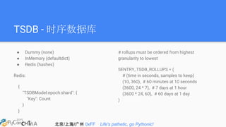 北京/上海/广州 0xFF Life's pathetic, go Pythonic!
TSDB - 时序数据库
● Dummy (none)
● InMemory (defaultdict)
● Redis (hashes)
Redis:
{
"TSDBModel:epoch:shard": {
"Key": Count
}
}
# rollups must be ordered from highest
granularity to lowest
SENTRY_TSDB_ROLLUPS = (
# (time in seconds, samples to keep)
(10, 360), # 60 minutes at 10 seconds
(3600, 24 * 7), # 7 days at 1 hour
(3600 * 24, 60), # 60 days at 1 day
)
 