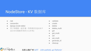 北京/上海/广州 0xFF Life's pathetic, go Pythonic!
NodeStore - KV 数据库
● riak
● cassandra
● django (node table)
● 用于和数据一起存储一些特殊信息(比如不
适合存在数据库里的大文本等)
● validate
● create
● delete
● delete_multi
● get
● get_multi
● set
● set_multi
● generate_id
● cleanup
 