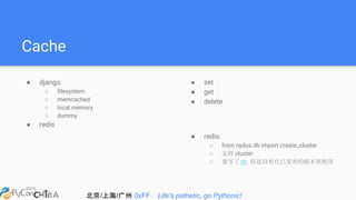 北京/上海/广州 0xFF Life's pathetic, go Pythonic!
Cache
● django
○ filesystem
○ memcached
○ local memory
○ dummy
● redis
● set
● get
● delete
● redis:
○ from nydus.db import create_cluster
○ 支持 cluster
○ 重写了 rb，但还没有在已发布的版本里使用
 