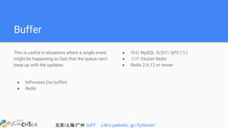 北京/上海/广州 0xFF Life's pathetic, go Pythonic!
Buffer
This is useful in situations where a single event
might be happening so fast that the queue can't
keep up with the updates.
● InProcess (no buffer)
● Redis
● 降低 MySQL 数据的 QPS (写)
● 支持 Cluster Redis
● Redis 2.6.12 or newer
 