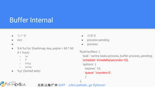 北京/上海/广州 0xFF Life's pathetic, go Pythonic!
Buffer Internal
● 生产者
● incr
●
● 'b:k:%s:%s' (hashmap, key_expire = 60 * 60
# 1 hour)
○ 'm'
○ 'f'
○ 'l+%s'
○ 'e+%s'
● 'b:p' (Sorted sets)
● 消费者
● process pending
● process
'flush-buffers': {
'task': 'sentry.tasks.process_buffer.process_pending',
'schedule': timedelta(seconds=10),
'options': {
'expires': 10,
'queue': 'counters-0',
}
},
 