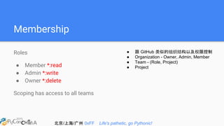 北京/上海/广州 0xFF Life's pathetic, go Pythonic!
Membership
Roles
● Member *:read
● Admin *:write
● Owner *:delete
Scoping has access to all teams
● 跟 GitHub 类似的组织结构以及权限控制
● Organization - Owner, Admin, Member
● Team - (Role, Project)
● Project
 