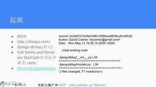 北京/上海/广州 0xFF Life's pathetic, go Pythonic!
起源
● 2010
● http://disqus.com/
● django-db-log (祖父)
● tl;dr Sentry and Raven
are StarCraft 2（星际争
霸 2） units.
● driven-by-open-source
commit 3c2e87573d3bd16f61cf08fece0638cc47a4fc22
Author: David Cramer <dcramer@gmail.com>
Date: Mon May 12 16:26:19 2008 +0000
initial working code
djangodblog/__init__.py | 35
+++++++++++++++++++++++++++++++++++
djangodblog/models.py | 36
++++++++++++++++++++++++++++++++++++
2 files changed, 71 insertions(+)
 