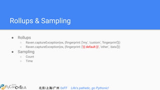 北京/上海/广州 0xFF Life's pathetic, go Pythonic!
Rollups & Sampling
● Rollups
○ Raven.captureException(ex, {fingerprint: ['my', 'custom', 'fingerprint']})
○ Raven.captureException(ex, {fingerprint: ['{{ default }}', 'other', 'data']})
● Sampling
○ Count
○ Time
 