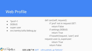 北京/上海/广州 0xFF Life's pathetic, go Pythonic!
Web Profile
● ?prof=1
● DEBUG
● super user
● src/sentry/utils/debug.py
def can(self, request):
if 'prof' not in request.GET:
return False
if settings.DEBUG:
return True
if hasattr(request, 'user') and
request.user.is_superuser:
return True
return False
 