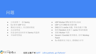 北京/上海/广州 0xFF Life's pathetic, go Pythonic!
问题
● 已经部署了一套 Sentry
● 5.x 使用 UDP 协议
● 测试以及线上，有丢错误情况
● 且比较明显
● 但是这时还没有针对 Sentry 的监控
● 开始研究黑盒
● UDP Worker CPU 使用率比较高
● UDP 是用 DNS 做负载均衡
● DNS 因为 cache 问题，导致负载不平衡
● 使用 Random 改善了 cache 带来的隐患
● 查看 Worker 代码
● Gevent / Eventlet 使用错误，没有 Monkey
Patch
● 5.x 数据库压力较大，需要做合并写
 