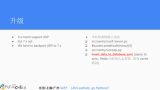 北京/上海/广州 0xFF Life's pathetic, go Pythonic!
升级
● 5.x-maint support UDP
● but 7.x not
● We have to backport UDP to 7.x
● 幸好原来的接口还在
❏ src/sentry/conf/server.py:
❏ #socket.setdefaulttimeout(5)
❏ src/sentry/coreapi.py:
❏ insert_data_to_database_sync (async to
sync，Redis 内存放大太厉害，因为 cache
原因)
 