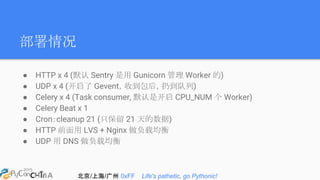 北京/上海/广州 0xFF Life's pathetic, go Pythonic!
部署情况
● HTTP x 4 (默认 Sentry 是用 Gunicorn 管理 Worker 的)
● UDP x 4 (开启了 Gevent，收到包后，扔到队列)
● Celery x 4 (Task consumer, 默认是开启 CPU_NUM 个 Worker)
● Celery Beat x 1
● Cron：cleanup 21 (只保留 21 天的数据)
● HTTP 前面用 LVS + Nginx 做负载均衡
● UDP 用 DNS 做负载均衡
 