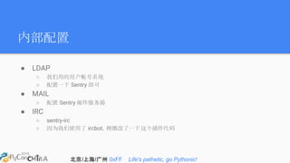 北京/上海/广州 0xFF Life's pathetic, go Pythonic!
内部配置
● LDAP
○ 我们用的用户帐号系统
○ 配置一下 Sentry 即可
● MAIL
○ 配置 Sentry 邮件服务器
● IRC
○ sentry-irc
○ 因为我们使用了 ircbot，稍微改了一下这个插件代码
 