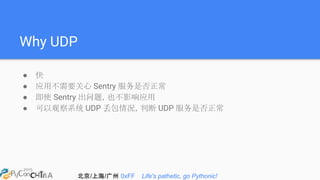 北京/上海/广州 0xFF Life's pathetic, go Pythonic!
Why UDP
● 快
● 应用不需要关心 Sentry 服务是否正常
● 即使 Sentry 出问题，也不影响应用
● 可以观察系统 UDP 丢包情况，判断 UDP 服务是否正常
 