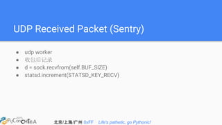 北京/上海/广州 0xFF Life's pathetic, go Pythonic!
UDP Received Packet (Sentry)
● udp worker
● 收包后记录
● d = sock.recvfrom(self.BUF_SIZE)
● statsd.increment(STATSD_KEY_RECV)
 