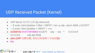 北京/上海/广州 0xFF Life's pathetic, go Pythonic!
UDP Received Packet (Kernel)
● UDP Server 收到的包数 (by diamond)
● ~ $ sudo /sbin/iptables -t filter -I INPUT -i lan -p udp --dport 4008 -j ACCEPT
● ~ $ sudo /sbin/iptables -L INPUT 1 -nvx
● 52308183 414772916064 ACCEPT udp -- lan * 0.0.0.0/0
0.0.0.0/0 udp dpt:4008
● pkts (UDP 完整包数，底层已经处理了分包问题)
● bts
 