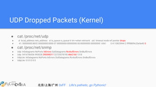 北京/上海/广州 0xFF Life's pathetic, go Pythonic!
UDP Dropped Packets (Kernel)
● cat /proc/net/udp
● sl local_address rem_address st tx_queue rx_queue tr tm->when retrnsmt uid timeout inode ref pointer drops
● 41: 00000000:80CE 00000000:0000 07 00000000:00000000 00:00000000 00000000 6561 0 4110825944 2 ffff8809c23e5e40 0
● cat /proc/net/snmp
● Udp: InDatagrams NoPorts InErrors OutDatagrams RcvbufErrors SndbufErrors
● Udp: 5416706536 993028 290598311 22725578190 4662160 1318
● UdpLite: InDatagrams NoPorts InErrors OutDatagrams RcvbufErrors SndbufErrors
● UdpLite: 0 0 0 0 0 0
 
