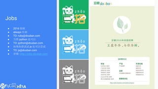 Jobs
● 2016 校招
● always 社招
● TO: ruby@douban.com
● 当然 python 也可以
● TO: python@douban.com
● 如果你想试试 js 也可以尝试
● TO: js@douban.com
● 详情: http://jobs.douban.com
 