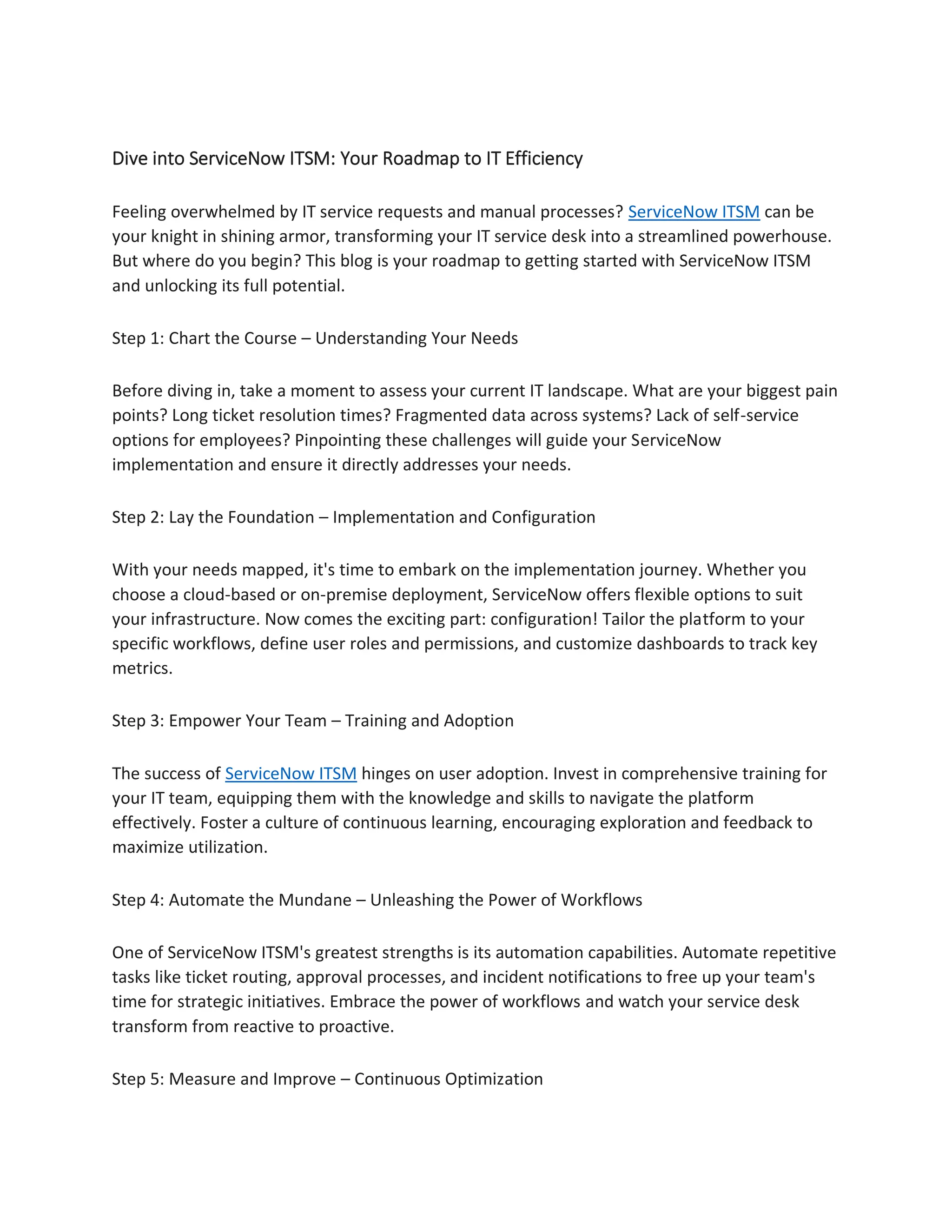 Dive into ServiceNow ITSM: Your Roadmap to IT Efficiency
Feeling overwhelmed by IT service requests and manual processes? ServiceNow ITSM can be
your knight in shining armor, transforming your IT service desk into a streamlined powerhouse.
But where do you begin? This blog is your roadmap to getting started with ServiceNow ITSM
and unlocking its full potential.
Step 1: Chart the Course – Understanding Your Needs
Before diving in, take a moment to assess your current IT landscape. What are your biggest pain
points? Long ticket resolution times? Fragmented data across systems? Lack of self-service
options for employees? Pinpointing these challenges will guide your ServiceNow
implementation and ensure it directly addresses your needs.
Step 2: Lay the Foundation – Implementation and Configuration
With your needs mapped, it's time to embark on the implementation journey. Whether you
choose a cloud-based or on-premise deployment, ServiceNow offers flexible options to suit
your infrastructure. Now comes the exciting part: configuration! Tailor the platform to your
specific workflows, define user roles and permissions, and customize dashboards to track key
metrics.
Step 3: Empower Your Team – Training and Adoption
The success of ServiceNow ITSM hinges on user adoption. Invest in comprehensive training for
your IT team, equipping them with the knowledge and skills to navigate the platform
effectively. Foster a culture of continuous learning, encouraging exploration and feedback to
maximize utilization.
Step 4: Automate the Mundane – Unleashing the Power of Workflows
One of ServiceNow ITSM's greatest strengths is its automation capabilities. Automate repetitive
tasks like ticket routing, approval processes, and incident notifications to free up your team's
time for strategic initiatives. Embrace the power of workflows and watch your service desk
transform from reactive to proactive.
Step 5: Measure and Improve – Continuous Optimization
 