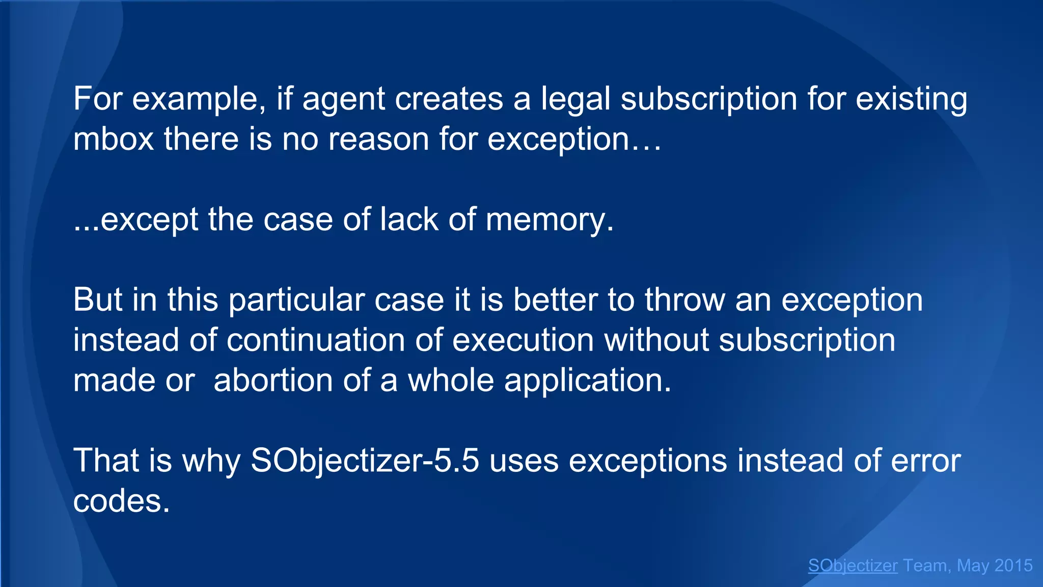 For example, if agent creates a legal subscription for existing
mbox there is no reason for exception…
...except the case of lack of memory.
But in this particular case it is better to throw an exception
instead of сontinuation of execution without subscription
made or abortion of a whole application.
That is why SObjectizer-5.5 uses exceptions instead of error
codes.
SObjectizer Team, Jan 2016
 
