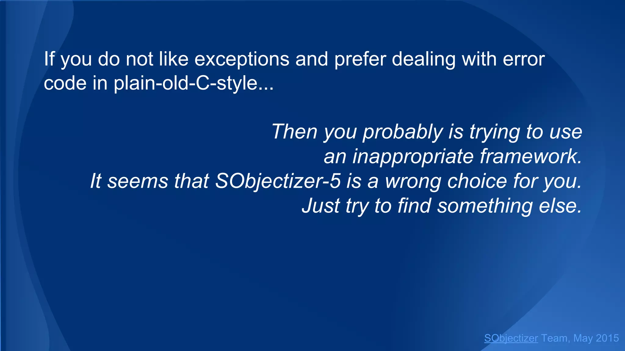 If you do not like exceptions and prefer dealing with error
code in plain-old-C-style...
Then you probably is trying to use
an inappropriate framework.
It seems that SObjectizer-5 is a wrong choice for you.
Just try to find something else.
SObjectizer Team, Jan 2016
 