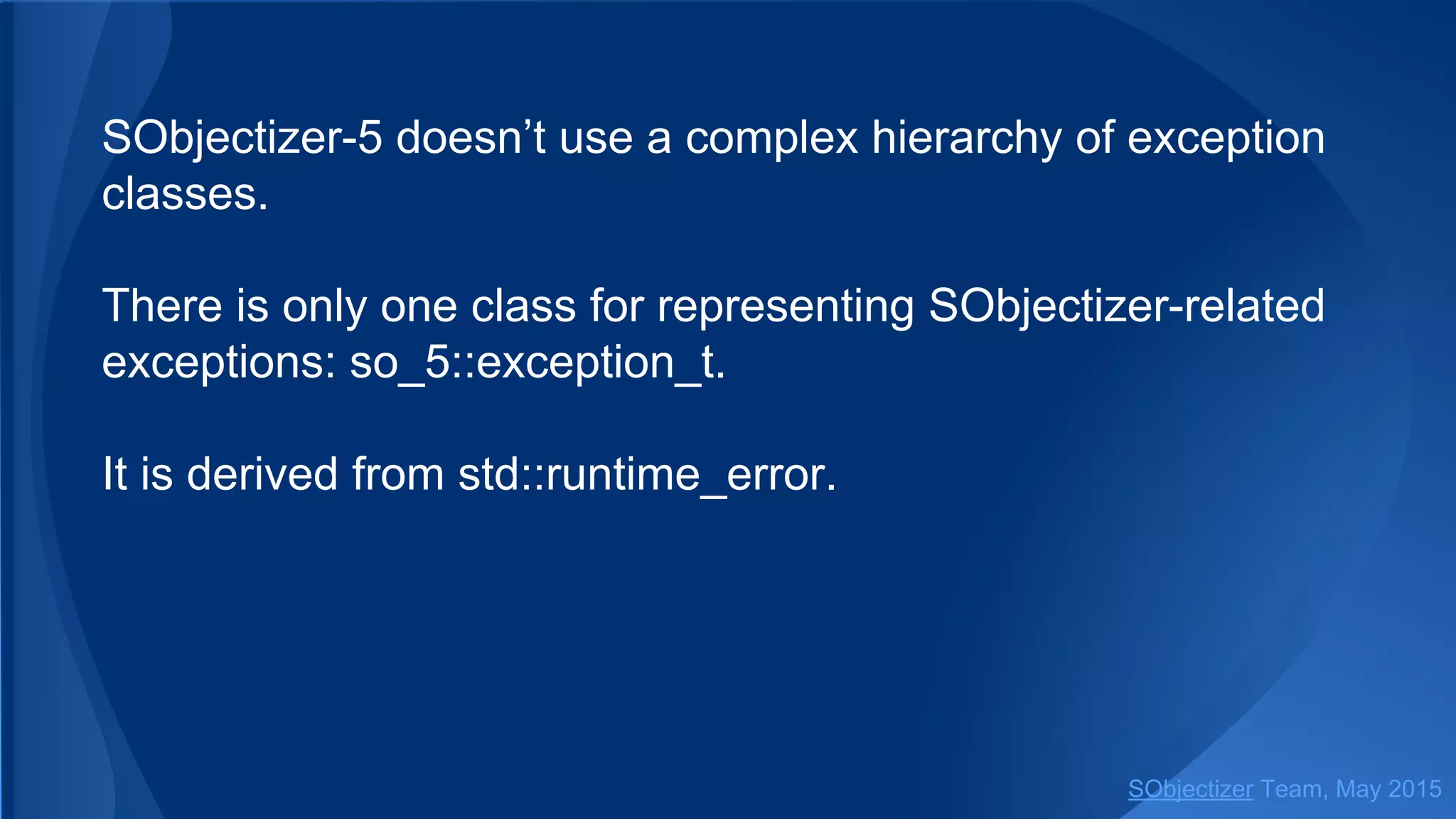 SObjectizer-5 doesn’t use a complex hierarchy of exception
classes.
There is only one class for representing SObjectizer-related
exceptions: so_5::exception_t.
It is derived from std::runtime_error.
SObjectizer Team, Jan 2016
 