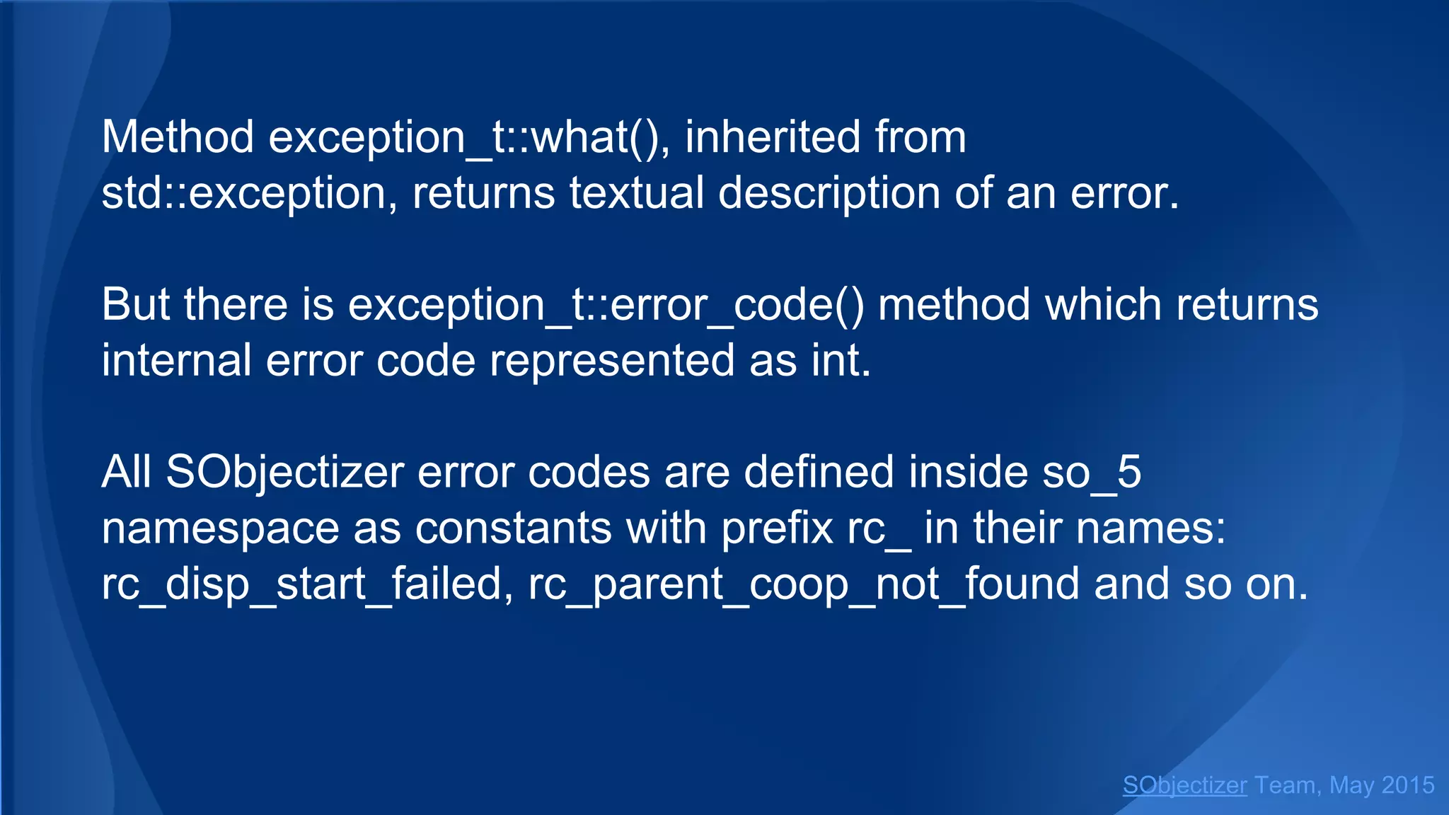 Method exception_t::what(), inherited from
std::exception, returns textual description of an error.
But there is exception_t::error_code() method which returns
internal error code represented as int.
All SObjectizer error codes are defined inside so_5
namespace as constants with prefix rc_ in their names:
rc_disp_start_failed, rc_parent_coop_not_found and so on.
SObjectizer Team, Jan 2016
 