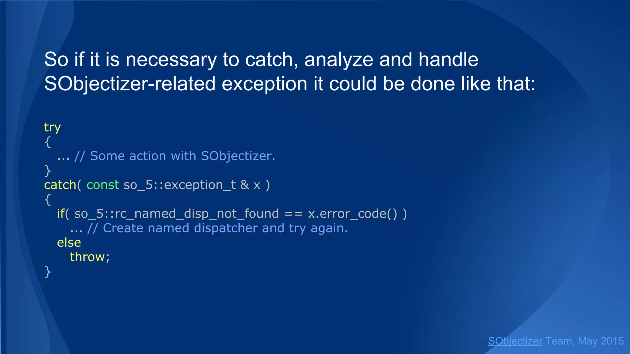 So if it is necessary to catch, analyze and handle
SObjectizer-related exception it could be done like that:
try
{
... // Some action with SObjectizer.
}
catch( const so_5::exception_t & x )
{
if( so_5::rc_named_disp_not_found == x.error_code() )
... // Create named dispatcher and try again.
else
throw;
}
SObjectizer Team, Jan 2016
 