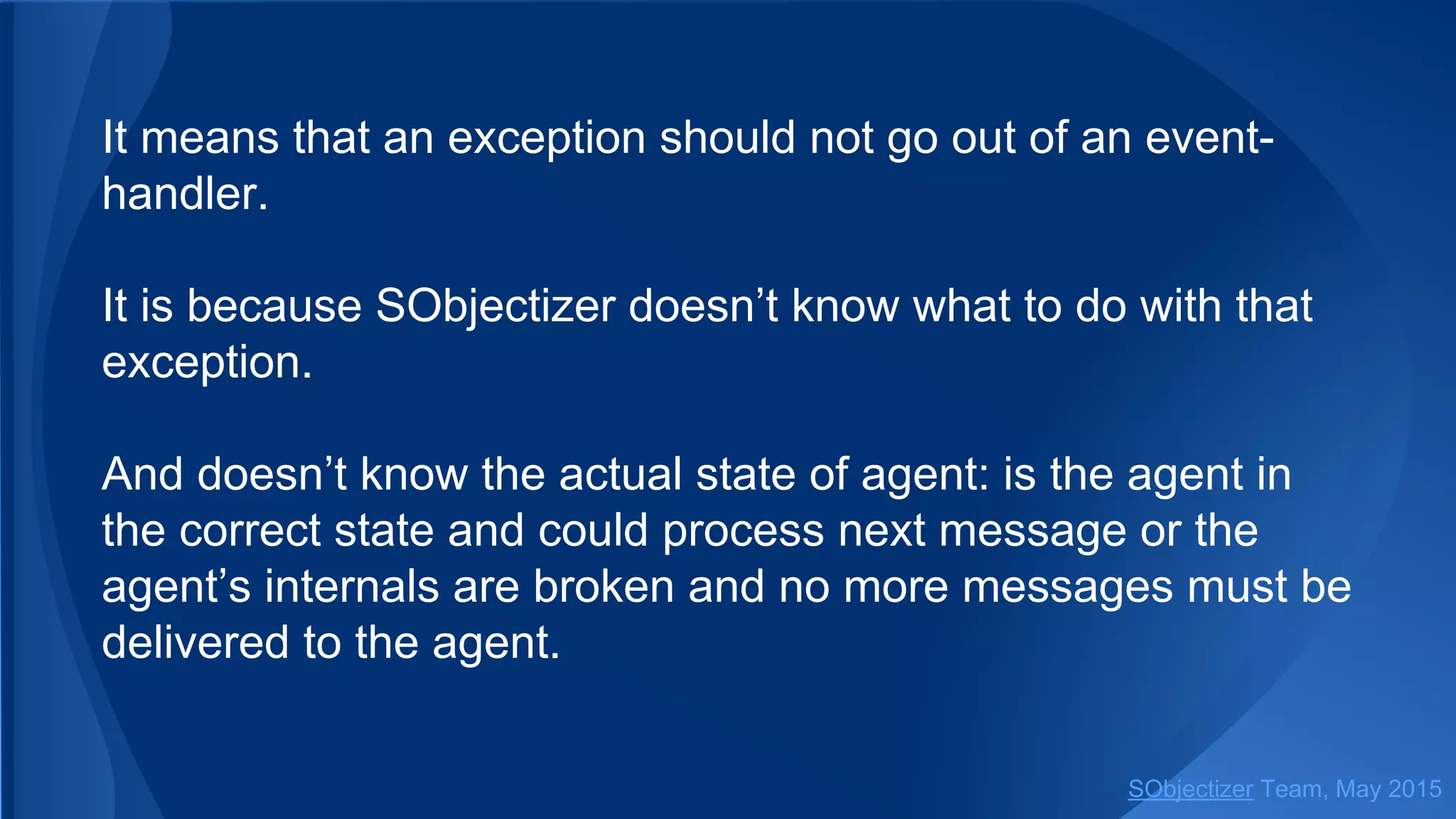 It means that an exception should not go out of an event-
handler.
It is because SObjectizer doesn’t know what to do with that
exception.
And doesn’t know the actual state of agent: is the agent in
the correct state and could process next message or the
agent’s internals are broken and no more messages must be
delivered to the agent.
SObjectizer Team, Jan 2016
 