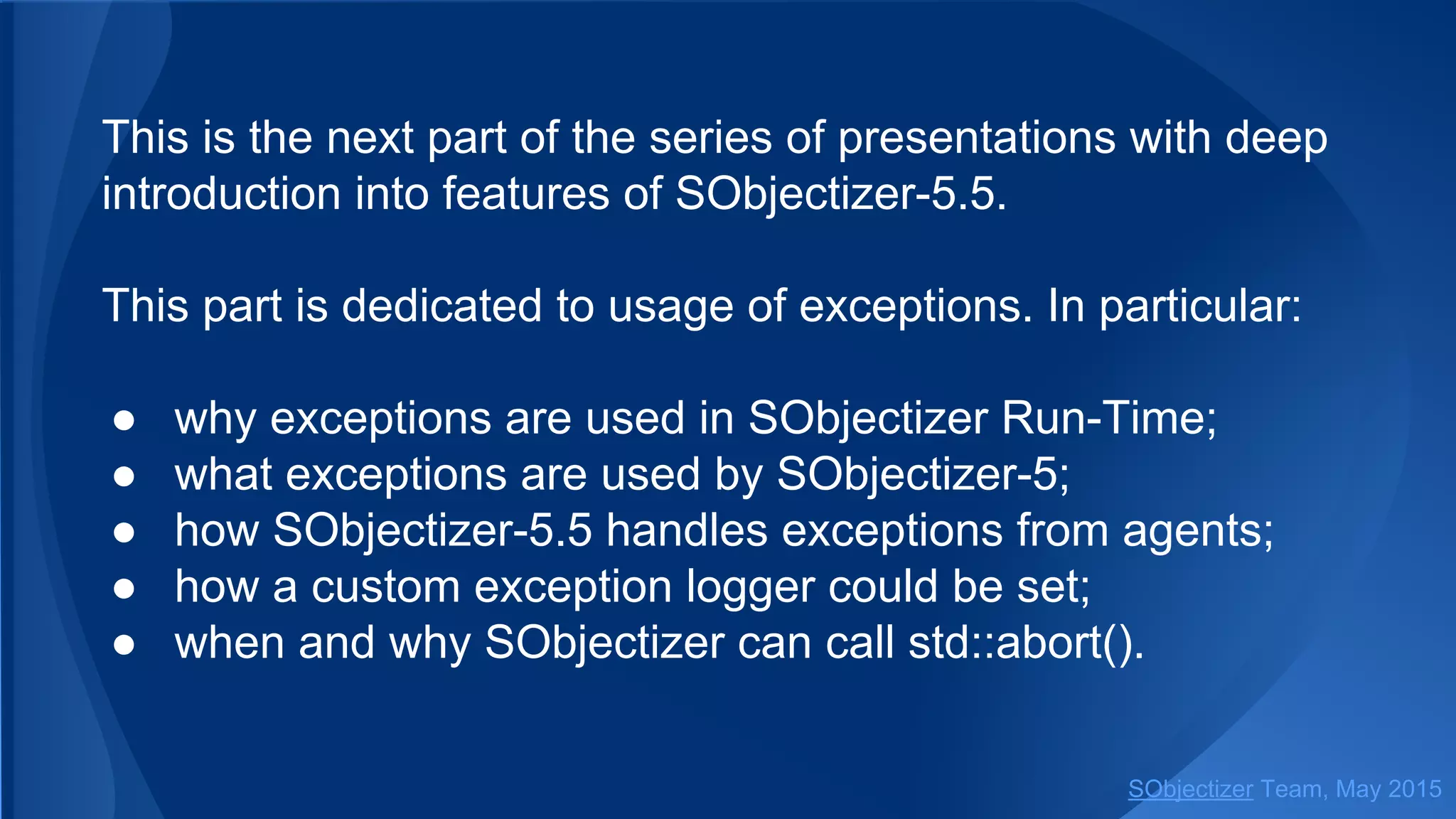 This is the next part of the series of presentations with deep
introduction into features of SObjectizer-5.5.
This part is dedicated to usage of exceptions. In particular:
● why exceptions are used in SObjectizer Run-Time;
● what exceptions are used by SObjectizer-5;
● how SObjectizer-5.5 handles exceptions from agents;
● how a custom exception logger could be set;
● when and why SObjectizer can call std::abort().
SObjectizer Team, Jan 2016
 
