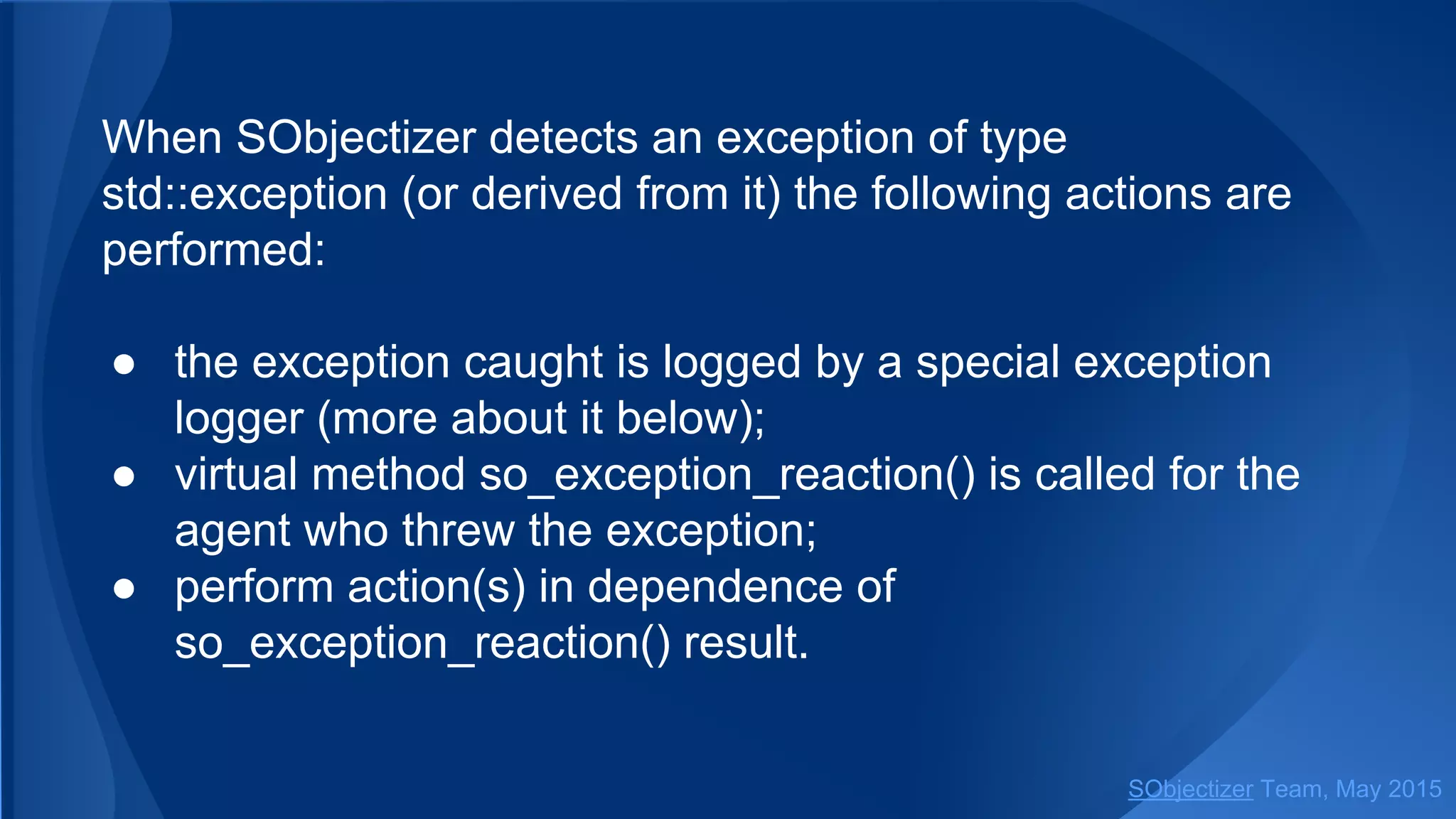 When SObjectizer detects an exception of type
std::exception (or derived from it) the following actions are
performed:
● the exception caught is logged by a special exception
logger (more about it below);
● virtual method so_exception_reaction() is called for the
agent who threw the exception;
● perform action(s) in dependence of
so_exception_reaction() result.
SObjectizer Team, Jan 2016
 