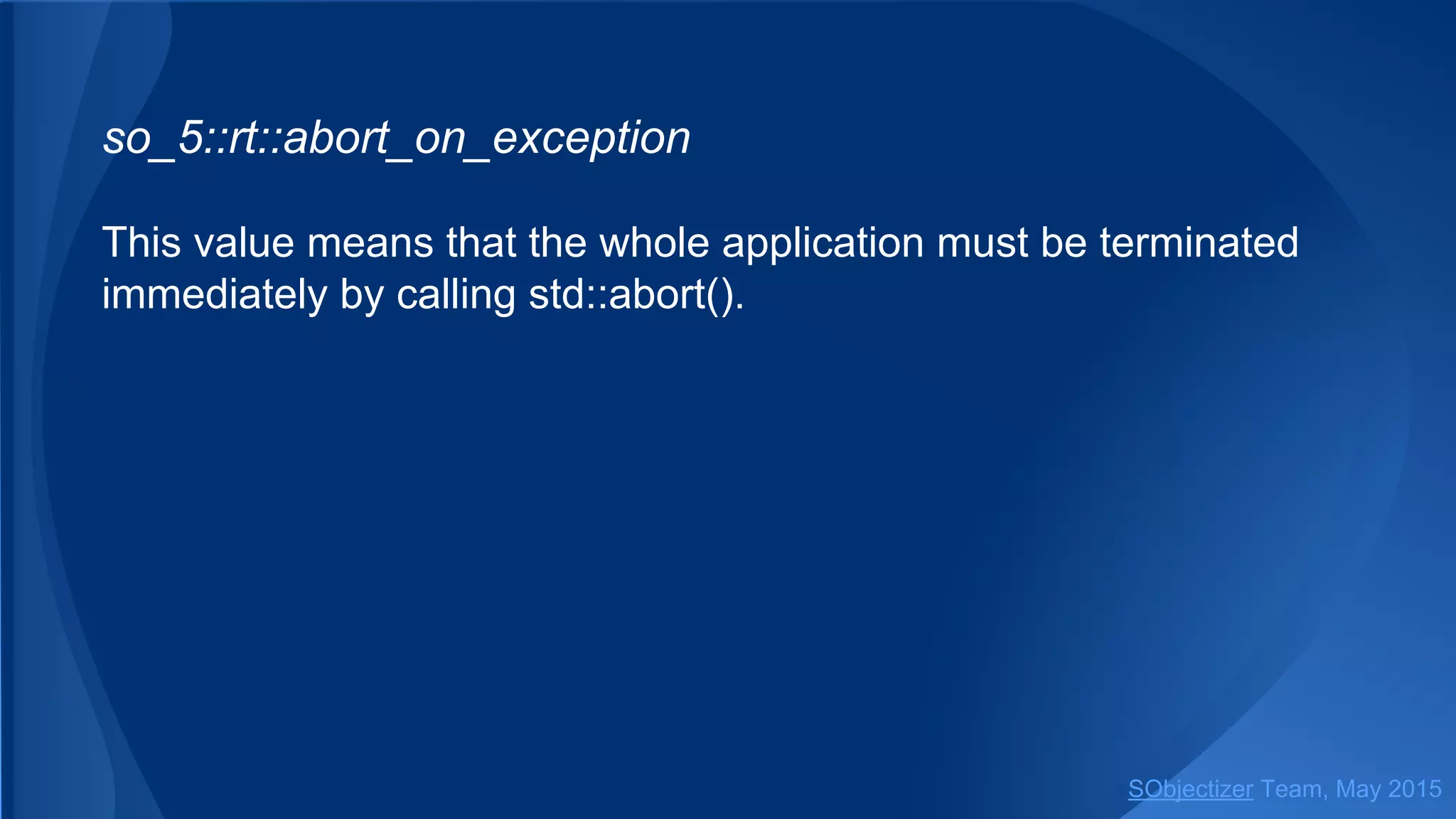 so_5::abort_on_exception
This value means that the whole application must be terminated
immediately by calling std::abort().
SObjectizer Team, Jan 2016
 