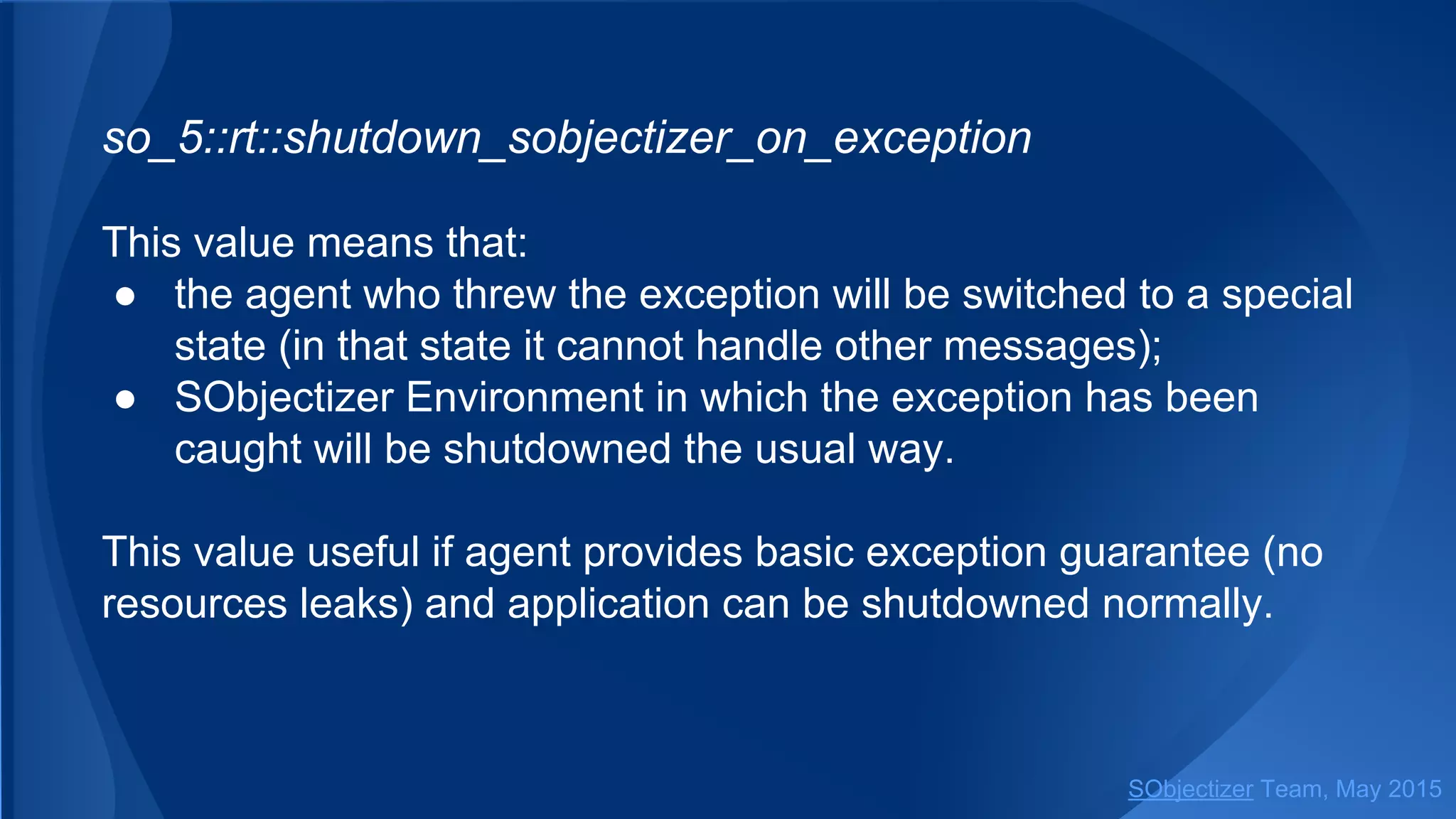 so_5::shutdown_sobjectizer_on_exception
This value means that:
● the agent who threw the exception will be switched to a special
state (in that state it cannot handle other messages);
● SObjectizer Environment in which the exception has been
caught will be shutdowned the usual way.
This value useful if agent provides basic exception guarantee (no
resources leaks) and application can be shutdowned normally.
SObjectizer Team, Jan 2016
 