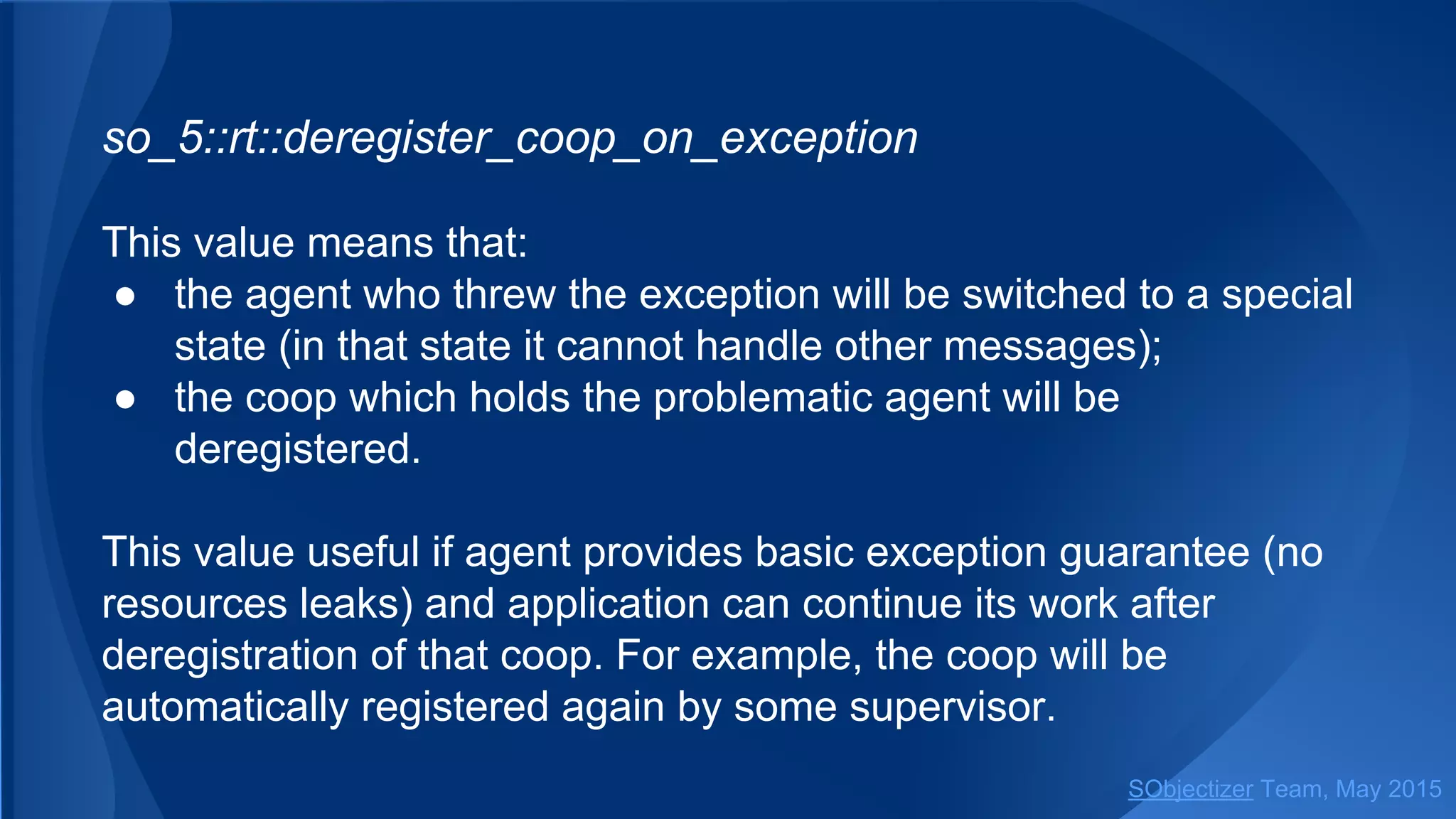 so_5::deregister_coop_on_exception
This value means that:
● the agent who threw the exception will be switched to a special
state (in that state it cannot handle other messages);
● the coop which holds the problematic agent will be
deregistered.
This value useful if agent provides basic exception guarantee (no
resources leaks) and application can continue its work after
deregistration of that coop. For example, the coop will be
automatically registered again by some supervisor.
SObjectizer Team, Jan 2016
 
