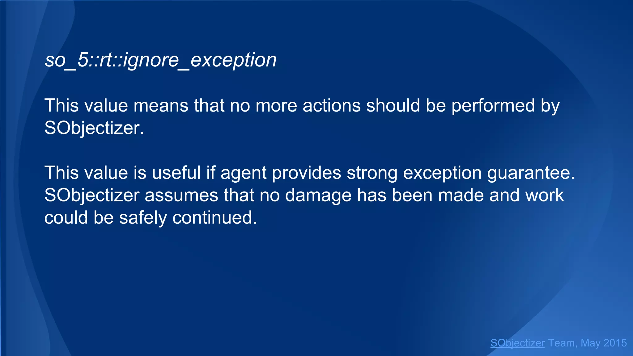 so_5::ignore_exception
This value means that no more actions should be performed by
SObjectizer.
This value is useful if agent provides strong exception guarantee.
SObjectizer assumes that no damage has been made and work
could be safely continued.
SObjectizer Team, Jan 2016
 