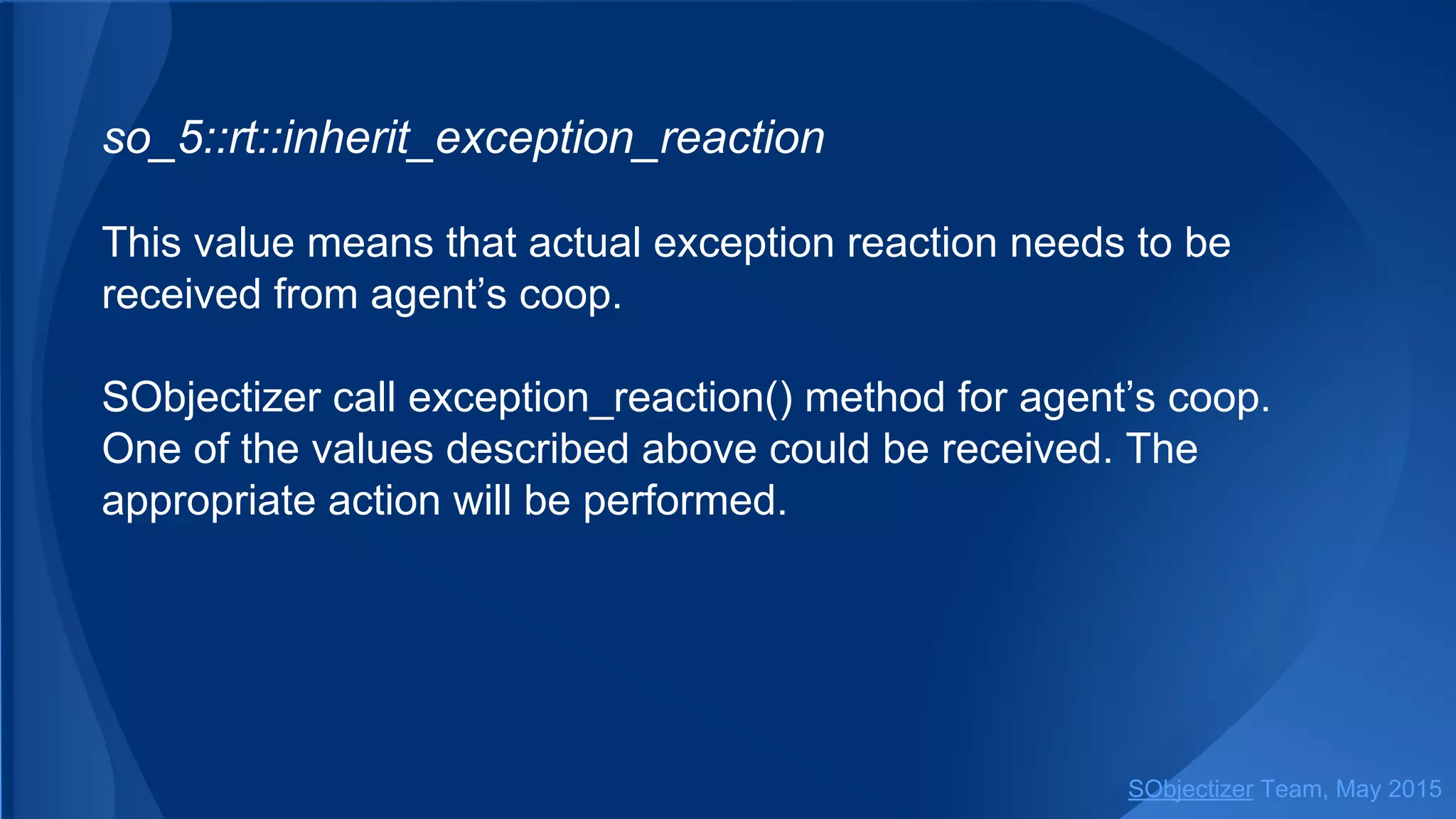 so_5::inherit_exception_reaction
This value means that actual exception reaction needs to be
received from agent’s coop.
SObjectizer call exception_reaction() method for agent’s coop.
One of the values described above could be received. The
appropriate action will be performed.
SObjectizer Team, Jan 2016
 