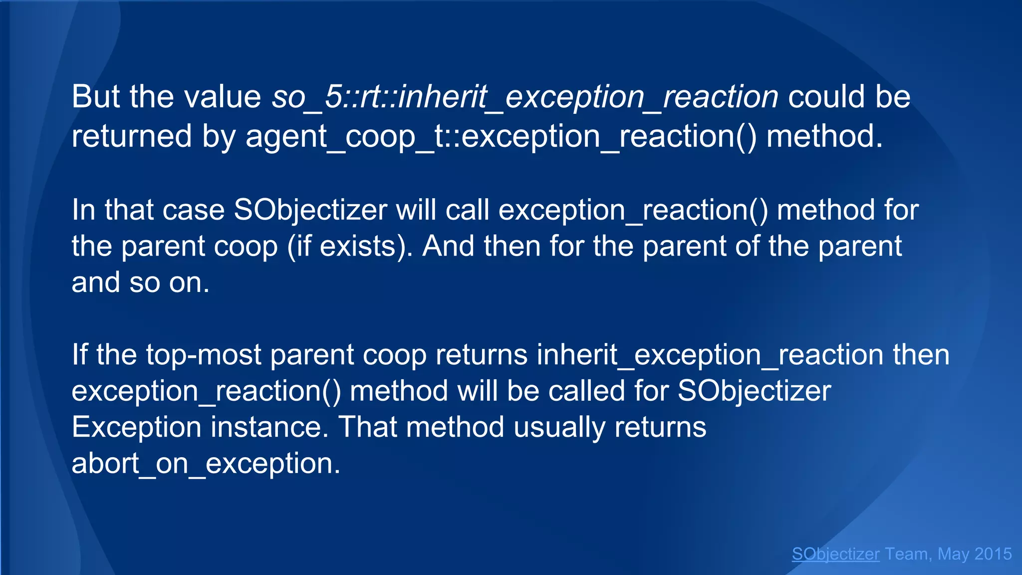 But the value so_5::inherit_exception_reaction could be
returned by coop_t::exception_reaction() method.
In that case SObjectizer will call exception_reaction() method for
the parent coop (if exists). And then for the parent of the parent
and so on.
If the top-most parent coop returns inherit_exception_reaction then
exception_reaction() method will be called for SObjectizer
Exception instance. That method usually returns
abort_on_exception.
SObjectizer Team, Jan 2016
 