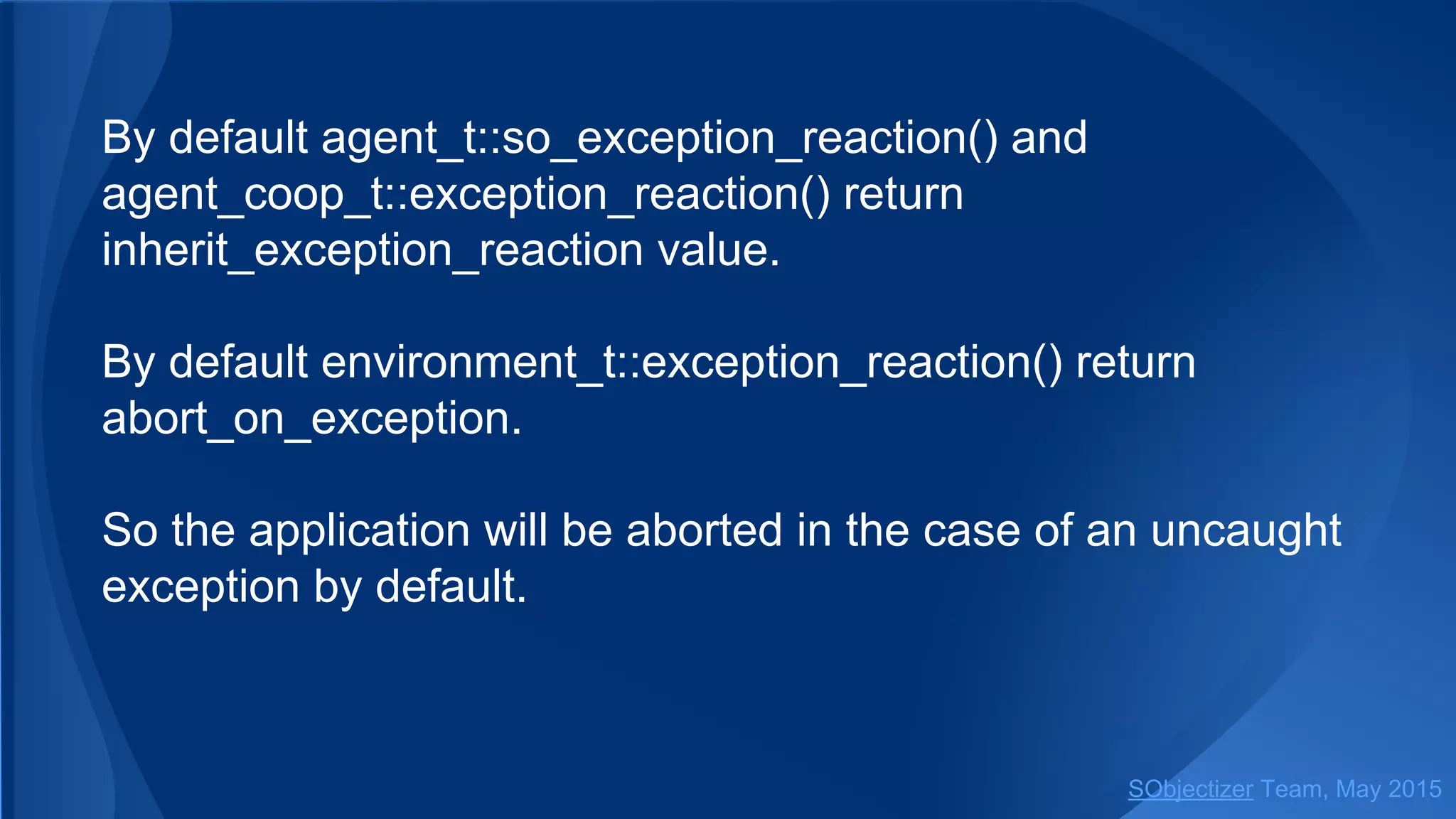 By default agent_t::so_exception_reaction() and coop_t::
exception_reaction() return inherit_exception_reaction value.
By default environment_t::exception_reaction() return
abort_on_exception.
So the application will be aborted in the case of an uncaught
exception by default.
SObjectizer Team, Jan 2016
 