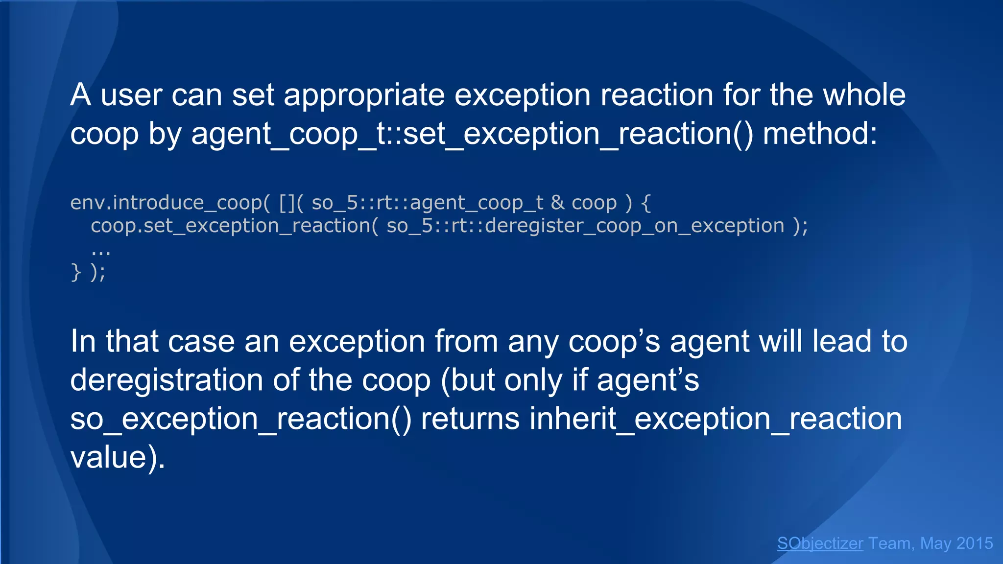A user can set appropriate exception reaction for the whole
coop by coop_t::set_exception_reaction() method:
env.introduce_coop( []( so_5::coop_t & coop ) {
coop.set_exception_reaction( so_5::deregister_coop_on_exception );
...
} );
In that case an exception from any coop’s agent will lead to
deregistration of the coop (but only if agent’s
so_exception_reaction() returns inherit_exception_reaction
value).
SObjectizer Team, Jan 2016
 