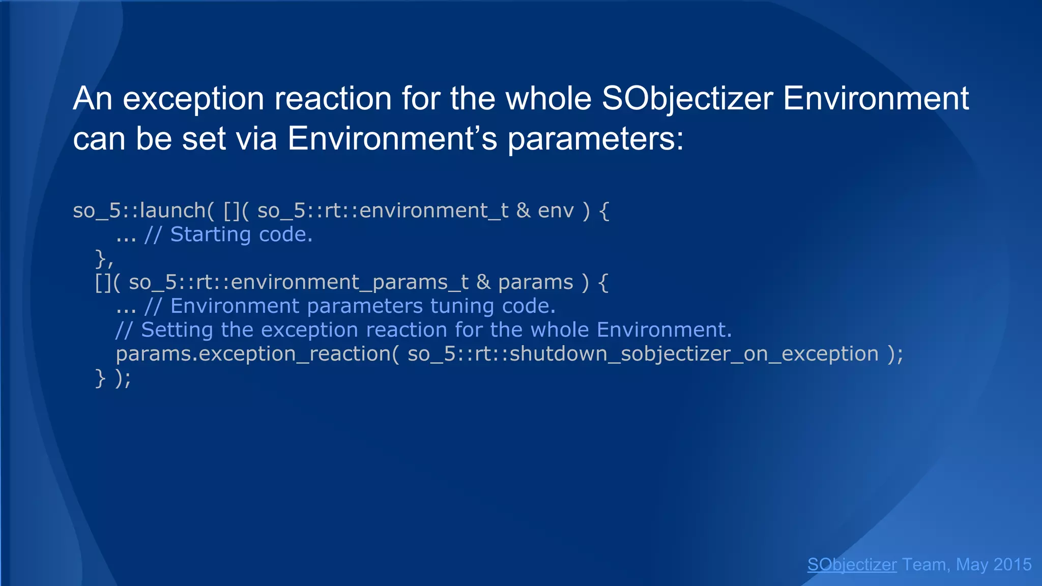 An exception reaction for the whole SObjectizer Environment
can be set via Environment’s parameters:
so_5::launch( []( so_5::environment_t & env ) {
... // Starting code.
},
[]( so_5::environment_params_t & params ) {
... // Environment parameters tuning code.
// Setting the exception reaction for the whole Environment.
params.exception_reaction( so_5::shutdown_sobjectizer_on_exception );
} );
SObjectizer Team, Jan 2016
 