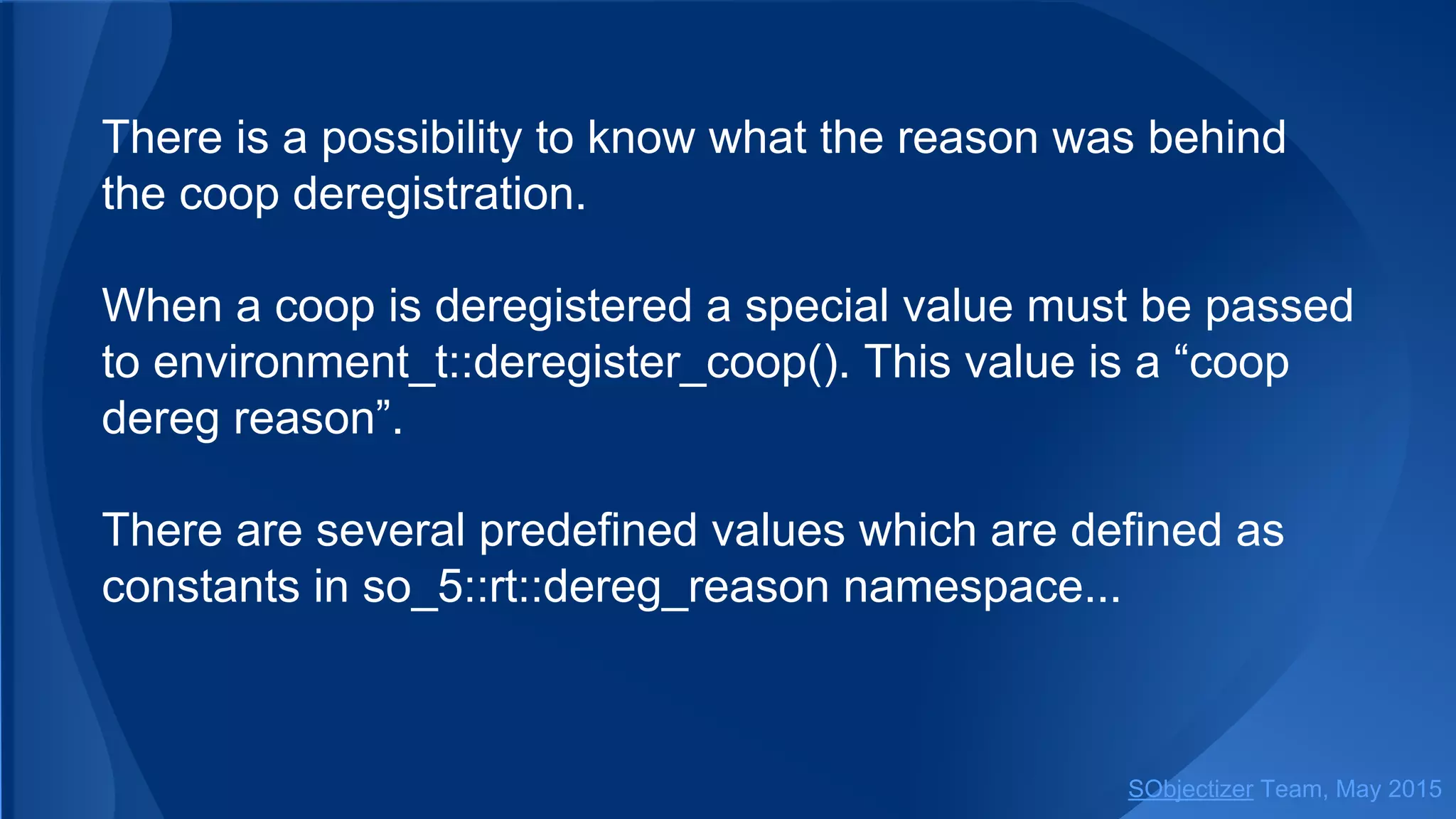 There is a possibility to know what the reason was behind
the coop deregistration.
When a coop is deregistered a special value must be passed
to environment_t::deregister_coop(). This value is a “coop
dereg reason”.
There are several predefined values which are defined as
constants in so_5::dereg_reason namespace...
SObjectizer Team, Jan 2016
 