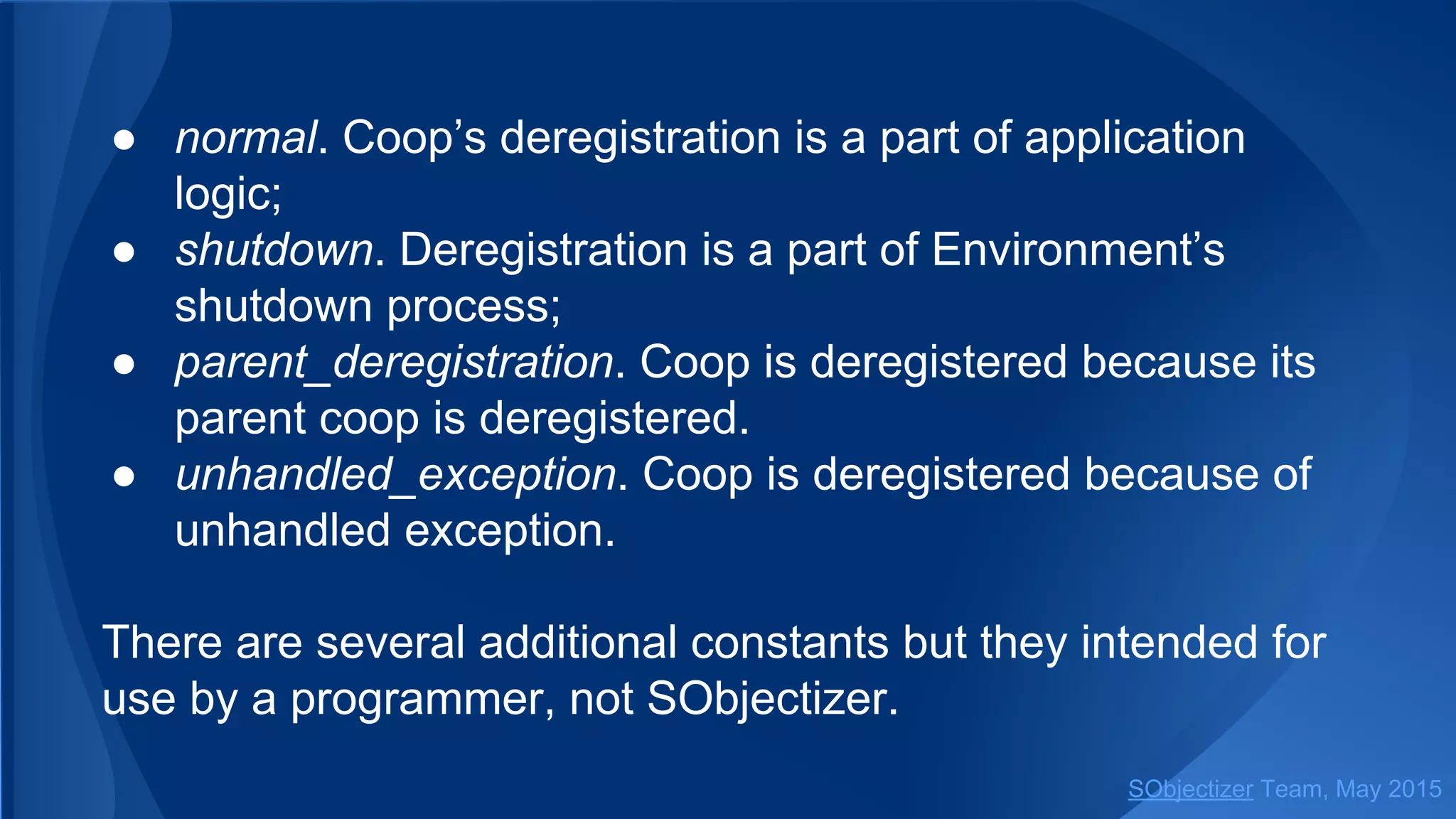 ● normal. Coop’s deregistration is a part of application
logic;
● shutdown. Deregistration is a part of Environment’s
shutdown process;
● parent_deregistration. Coop is deregistered because its
parent coop is deregistered.
● unhandled_exception. Coop is deregistered because of
unhandled exception.
There are several additional constants but they intended for
use by a programmer, not SObjectizer.
SObjectizer Team, Jan 2016
 