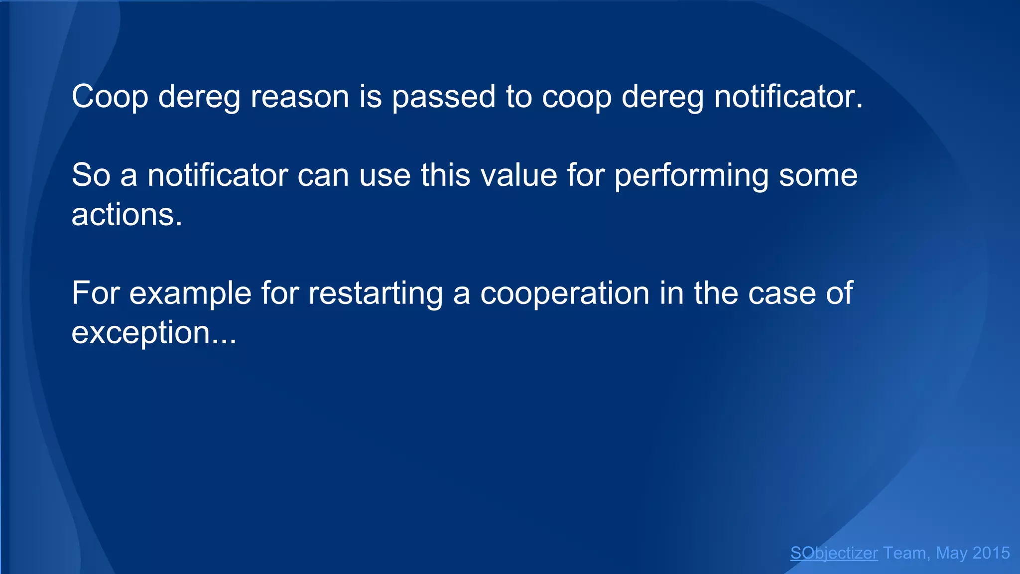Coop dereg reason is passed to coop dereg notificator.
So a notificator can use this value for performing some
actions.
For example for restarting a cooperation in the case of
exception...
SObjectizer Team, Jan 2016
 