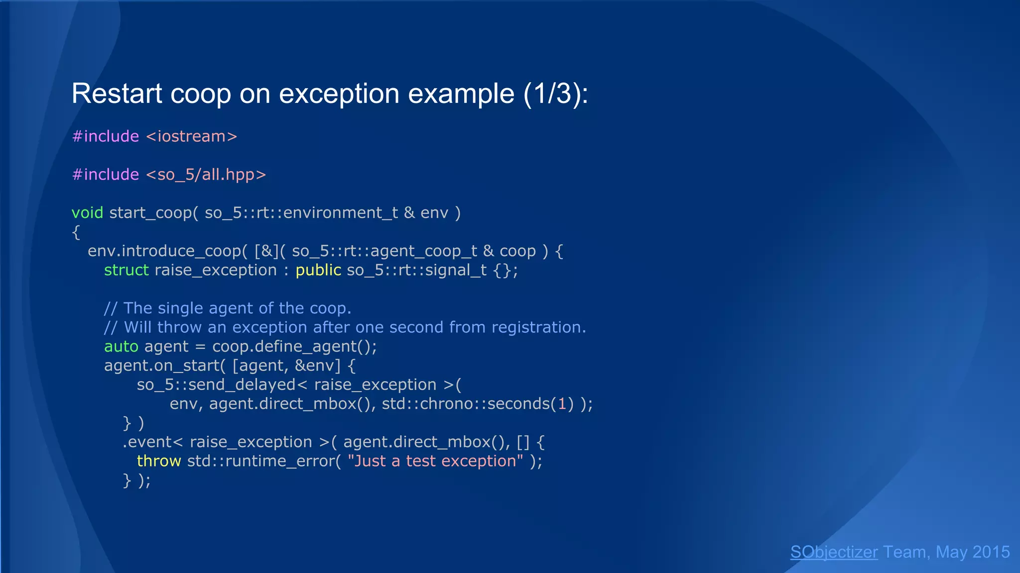 Restart coop on exception example (1/3):
#include <iostream>
#include <so_5/all.hpp>
void start_coop( so_5::environment_t & env )
{
env.introduce_coop( [&]( so_5::coop_t & coop ) {
struct raise_exception : public so_5::signal_t {};
// The single agent of the coop.
// Will throw an exception after one second from registration.
auto agent = coop.define_agent();
agent.on_start( [agent] {
so_5::send_delayed< raise_exception >( agent, std::chrono::seconds(1) );
} )
.event< raise_exception >( agent, [] {
throw std::runtime_error( "Just a test exception" );
} );
SObjectizer Team, Jan 2016
 
