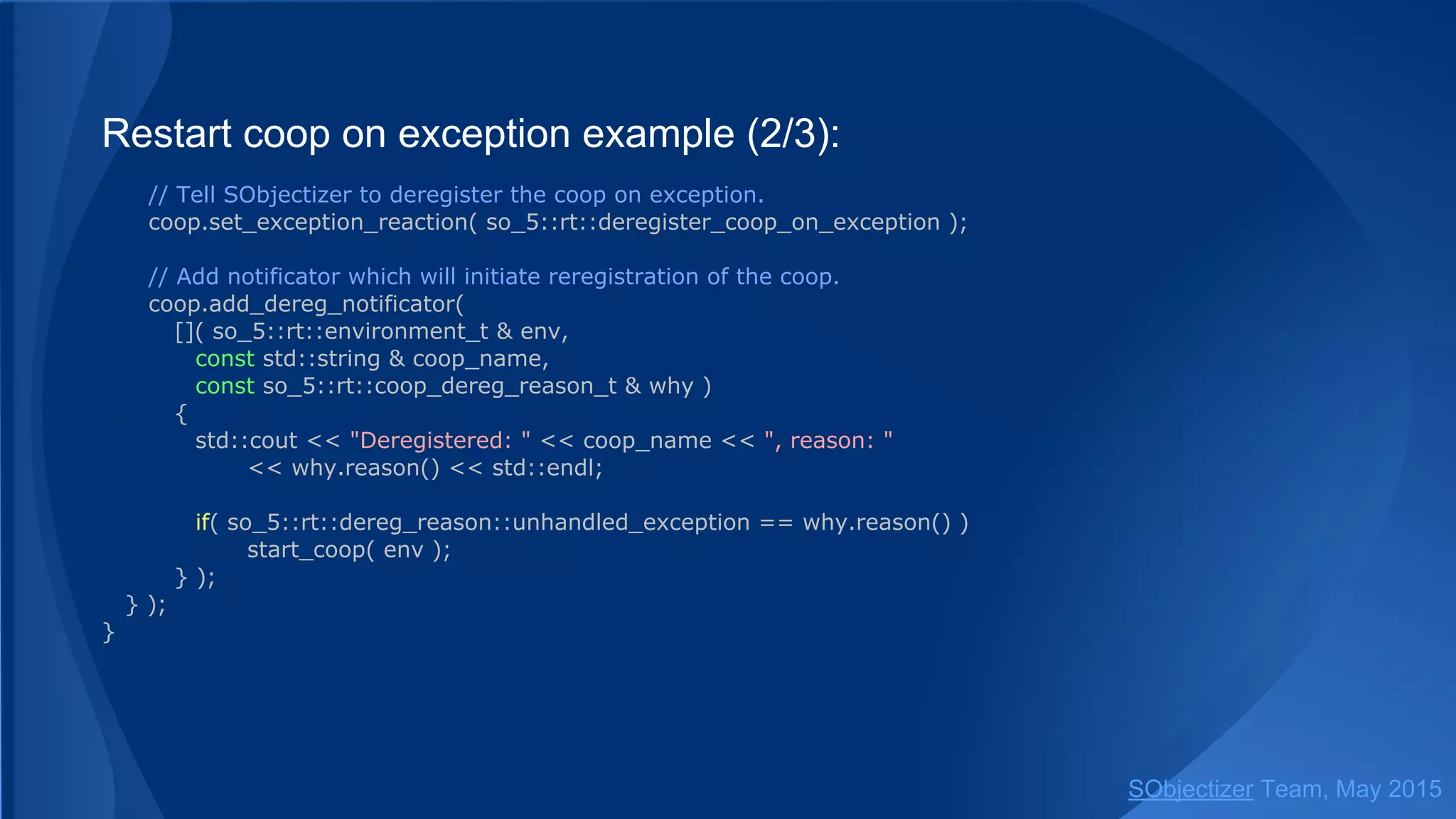 Restart coop on exception example (2/3):
// Tell SObjectizer to deregister the coop on exception.
coop.set_exception_reaction( so_5::deregister_coop_on_exception );
// Add notificator which will initiate reregistration of the coop.
coop.add_dereg_notificator(
[]( so_5::environment_t & env,
const std::string & coop_name,
const so_5::coop_dereg_reason_t & why )
{
std::cout << "Deregistered: " << coop_name << ", reason: "
<< why.reason() << std::endl;
if( so_5::dereg_reason::unhandled_exception == why.reason() )
start_coop( env );
} );
} );
}
SObjectizer Team, Jan 2016
 